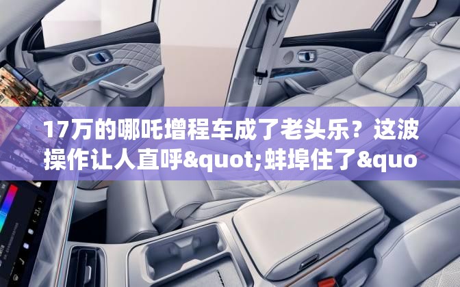 17万的哪吒增程车成了老头乐？这波操作让人直呼"蚌埠住了"！