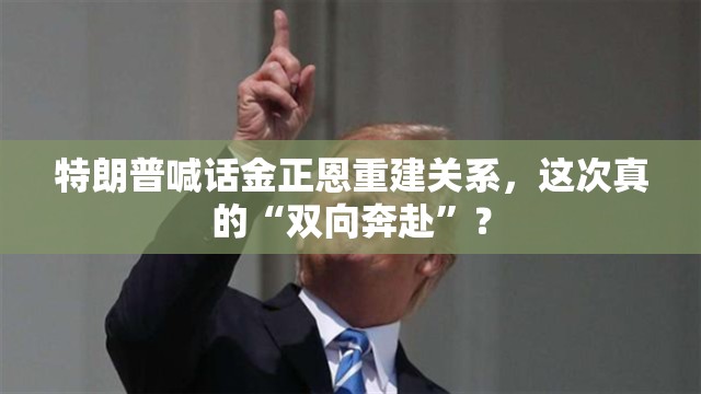 特朗普喊话金正恩重建关系，这次真的“双向奔赴”？