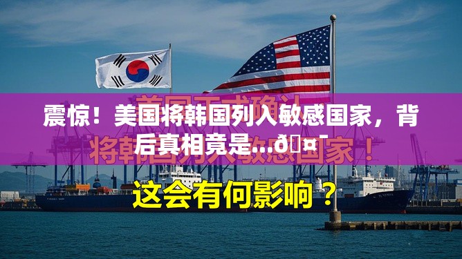 震惊！美国将韩国列入敏感国家，背后真相竟是...🤯