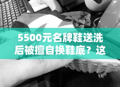 5500元名牌鞋送洗后被擅自换鞋底？这波操作直接让人“破防”！