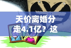 天价离婚分走4.1亿？这场“分手费”背后的瓜比电视剧还精彩！