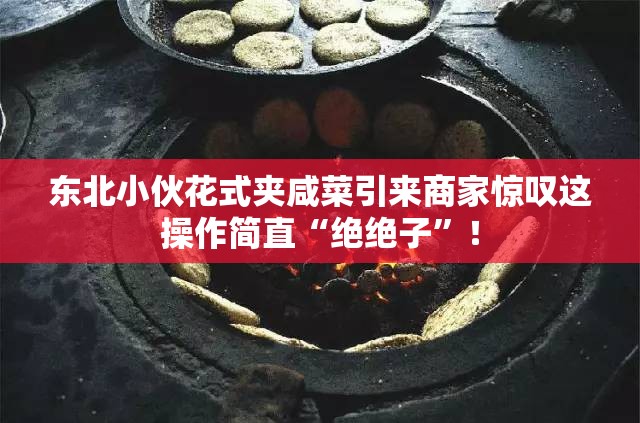 东北小伙花式夹咸菜引来商家惊叹这操作简直“绝绝子”！