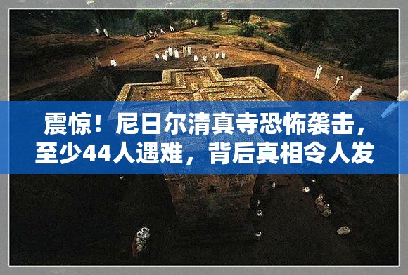 震惊！尼日尔清真寺恐怖袭击，至少44人遇难，背后真相令人发指！